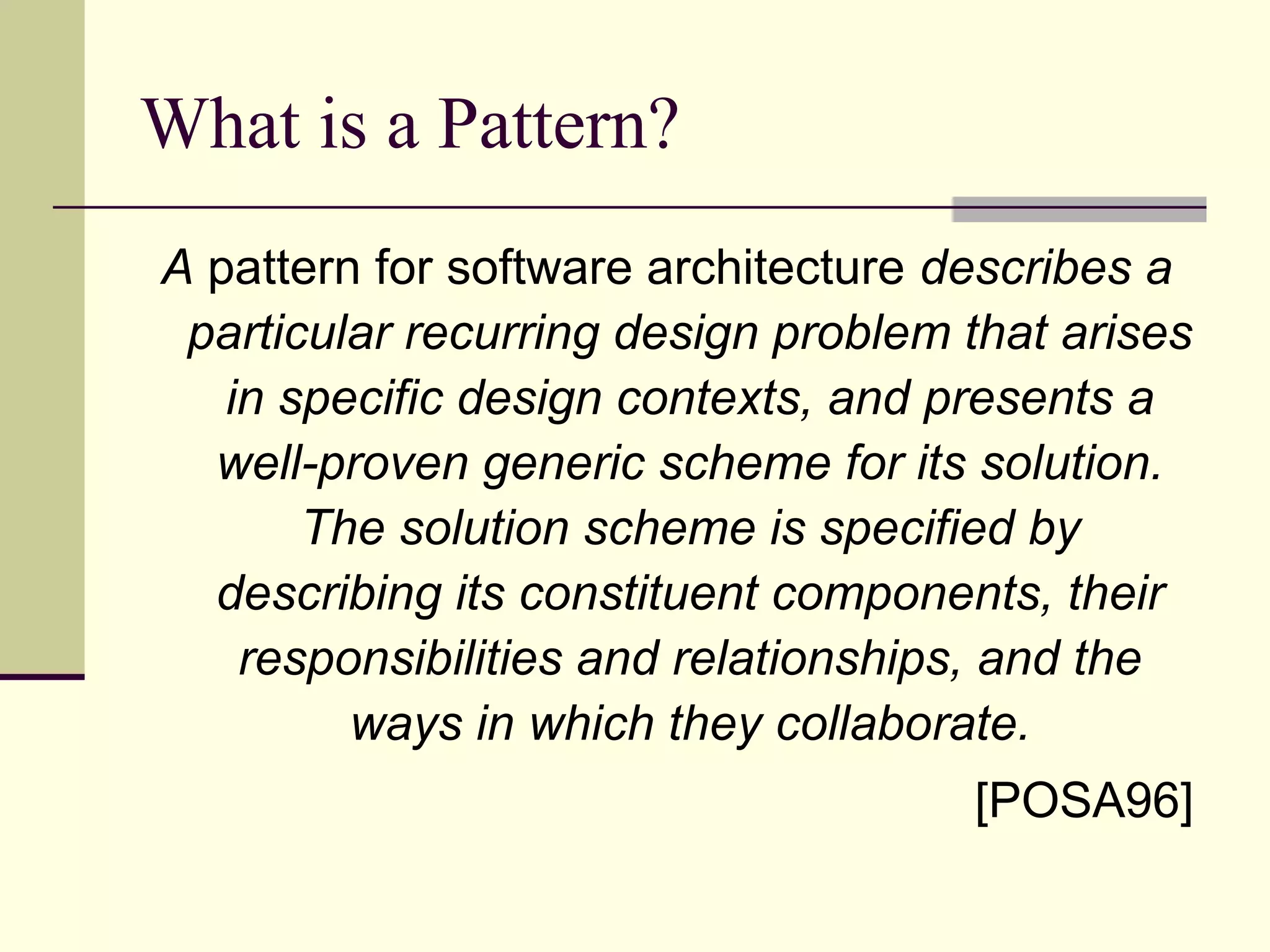 What is a Pattern?
A pattern for software architecture describes a
particular recurring design problem that arises
in specific design contexts, and presents a
well-proven generic scheme for its solution.
The solution scheme is specified by
describing its constituent components, their
responsibilities and relationships, and the
ways in which they collaborate.
[POSA96]
 