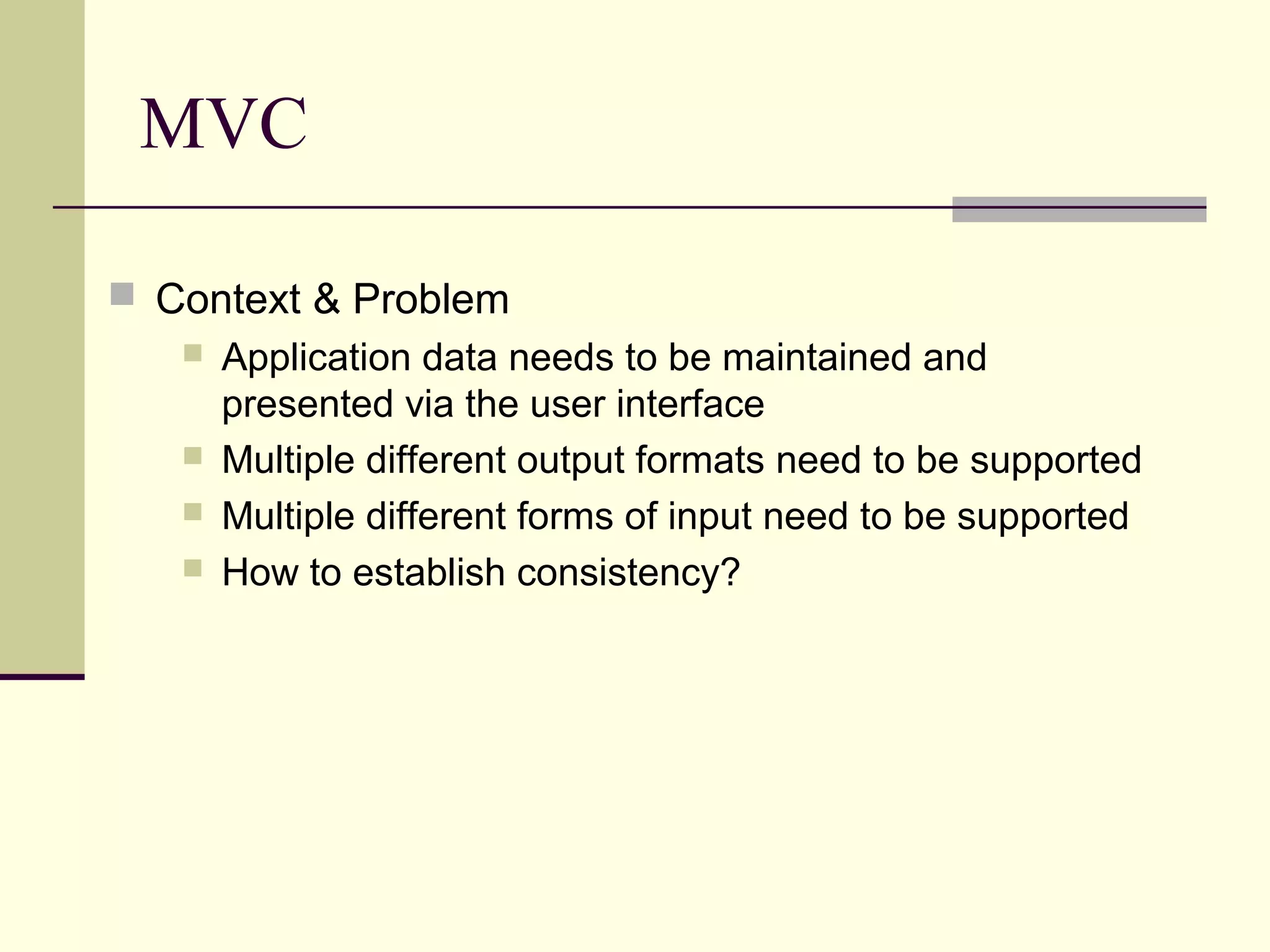 MVC
 Context & Problem
 Application data needs to be maintained and
presented via the user interface
 Multiple different output formats need to be supported
 Multiple different forms of input need to be supported
 How to establish consistency?
 