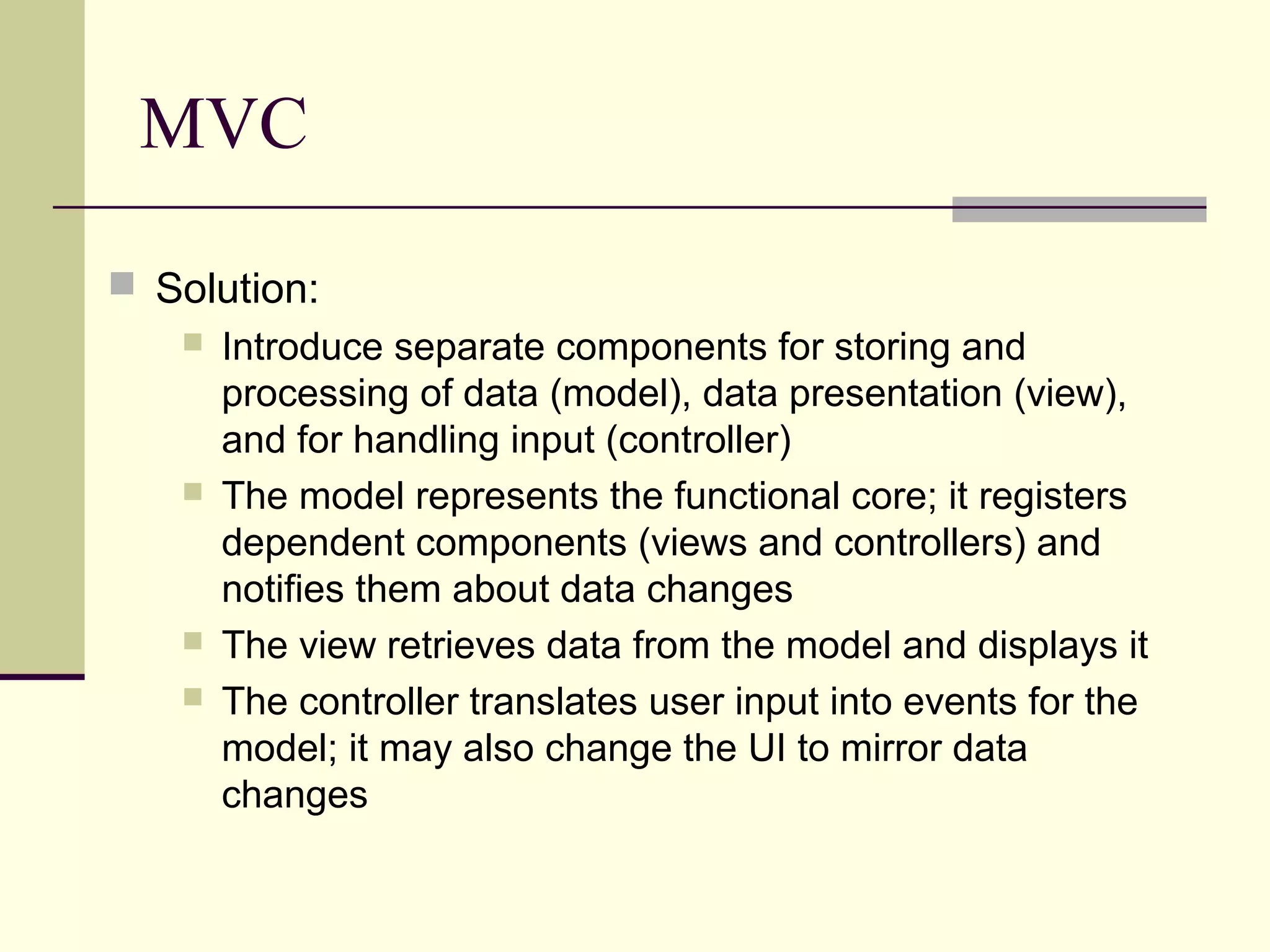 MVC
 Solution:
 Introduce separate components for storing and
processing of data (model), data presentation (view),
and for handling input (controller)
 The model represents the functional core; it registers
dependent components (views and controllers) and
notifies them about data changes
 The view retrieves data from the model and displays it
 The controller translates user input into events for the
model; it may also change the UI to mirror data
changes
 