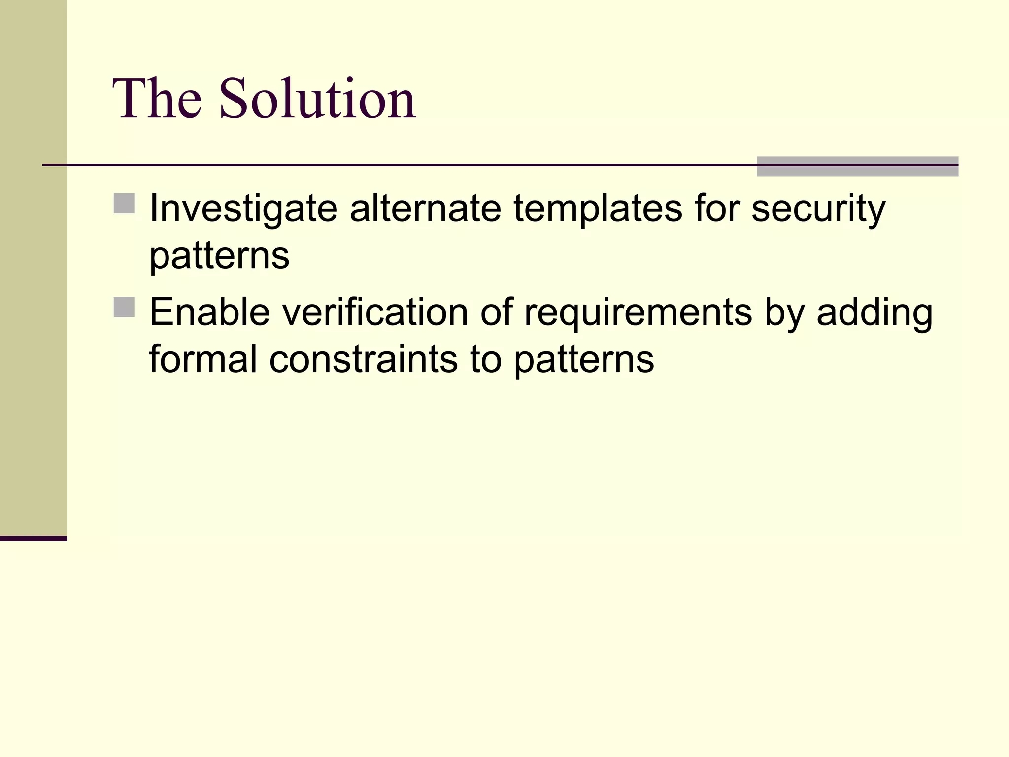The Solution
 Investigate alternate templates for security
patterns
 Enable verification of requirements by adding
formal constraints to patterns
 