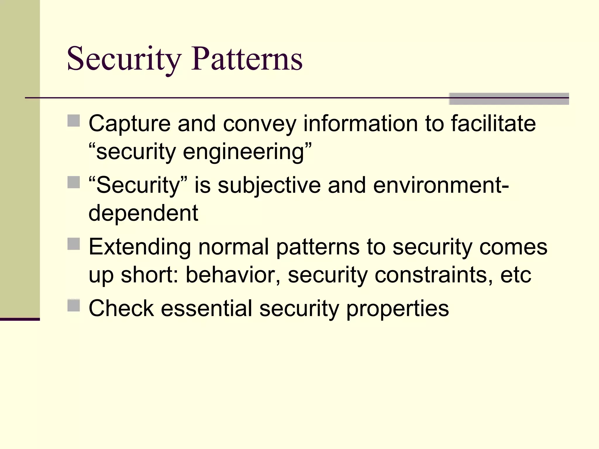 Security Patterns
 Capture and convey information to facilitate
“security engineering”
 “Security” is subjective and environment-
dependent
 Extending normal patterns to security comes
up short: behavior, security constraints, etc
 Check essential security properties
 