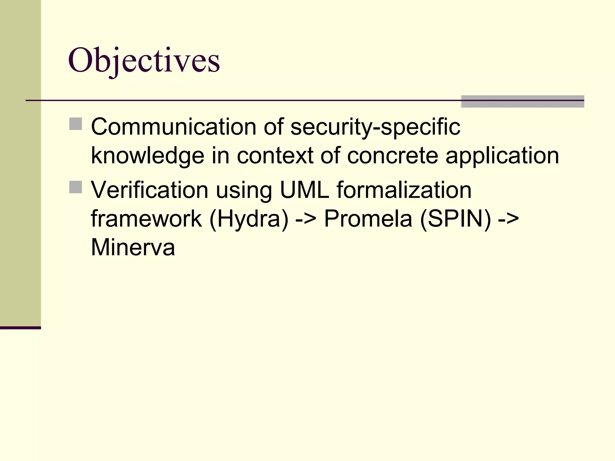 Objectives
 Communication of security-specific
knowledge in context of concrete application
 Verification using UML formalization
framework (Hydra) -> Promela (SPIN) ->
Minerva
 