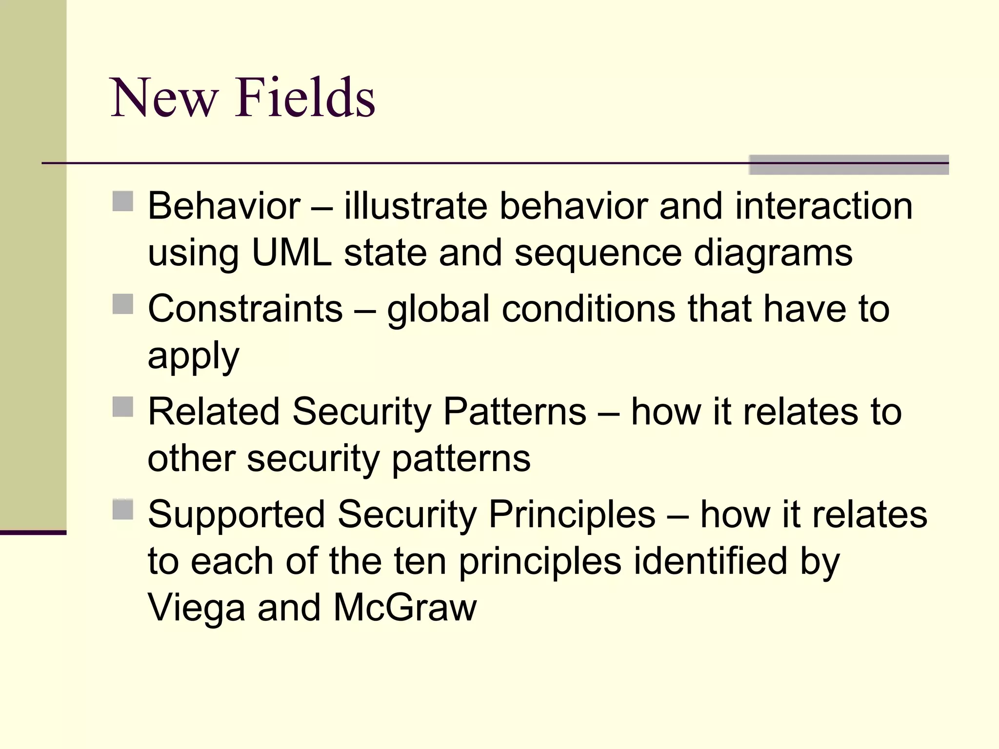 New Fields
 Behavior – illustrate behavior and interaction
using UML state and sequence diagrams
 Constraints – global conditions that have to
apply
 Related Security Patterns – how it relates to
other security patterns
 Supported Security Principles – how it relates
to each of the ten principles identified by
Viega and McGraw
 