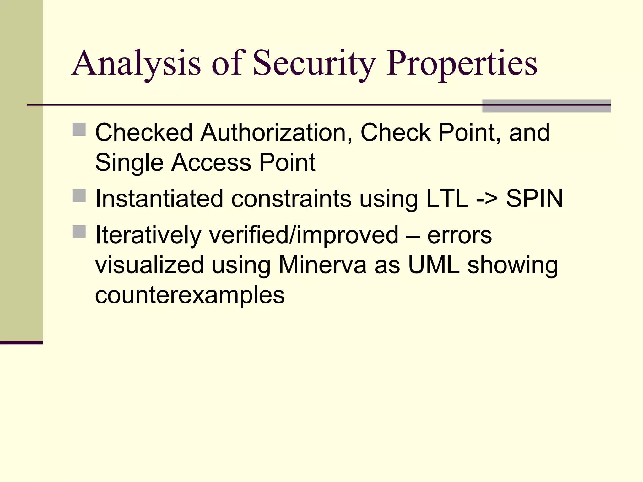 Analysis of Security Properties
 Checked Authorization, Check Point, and
Single Access Point
 Instantiated constraints using LTL -> SPIN
 Iteratively verified/improved – errors
visualized using Minerva as UML showing
counterexamples
 