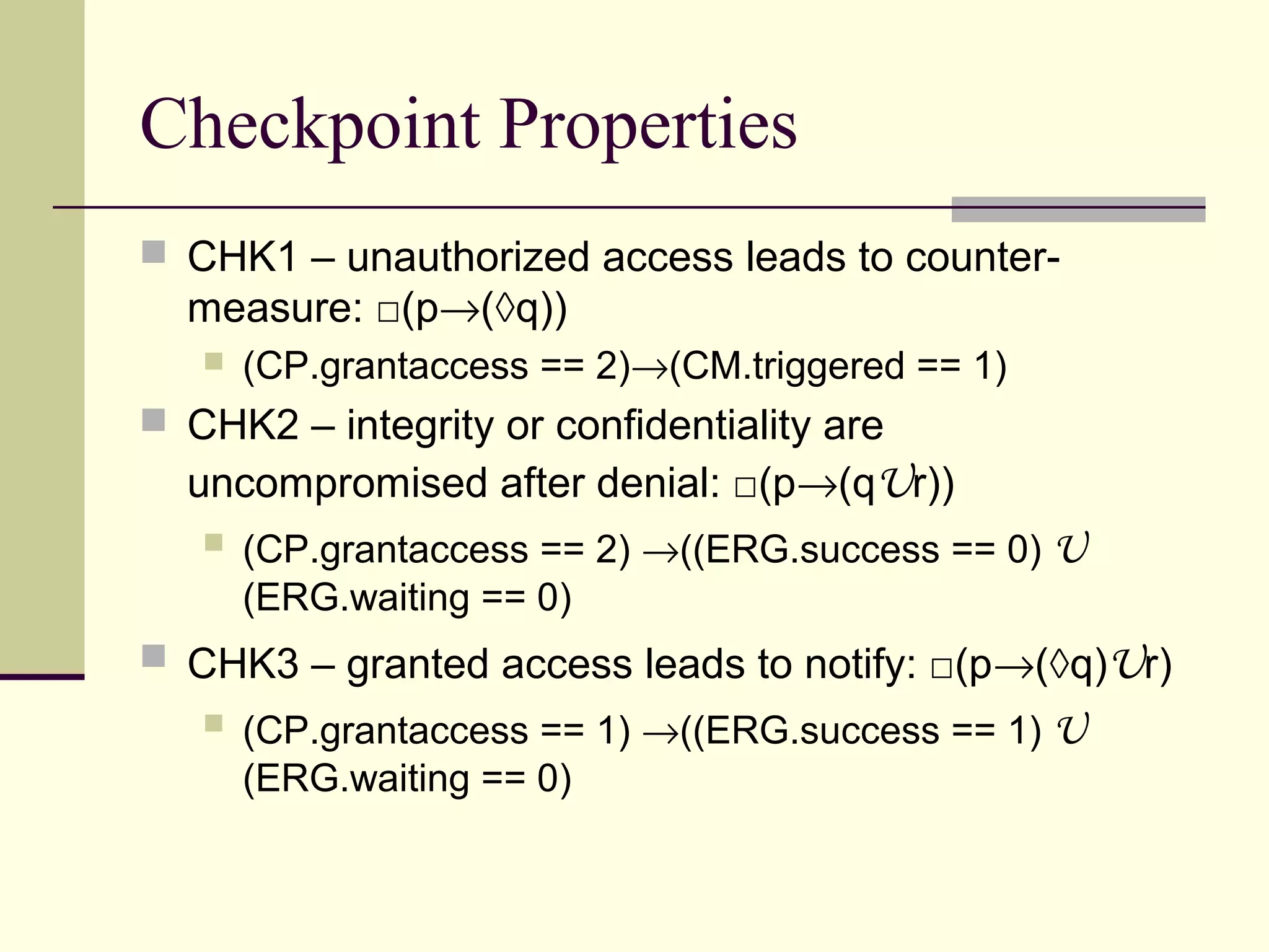 Checkpoint Properties
 CHK1 – unauthorized access leads to counter-
measure: □(p→(◊q))
 (CP.grantaccess == 2)→(CM.triggered == 1)
 CHK2 – integrity or confidentiality are
uncompromised after denial: □(p→(qUr))
 (CP.grantaccess == 2) →((ERG.success == 0) U
(ERG.waiting == 0)
 CHK3 – granted access leads to notify: □(p→(◊q)Ur)
 (CP.grantaccess == 1) →((ERG.success == 1) U
(ERG.waiting == 0)
 