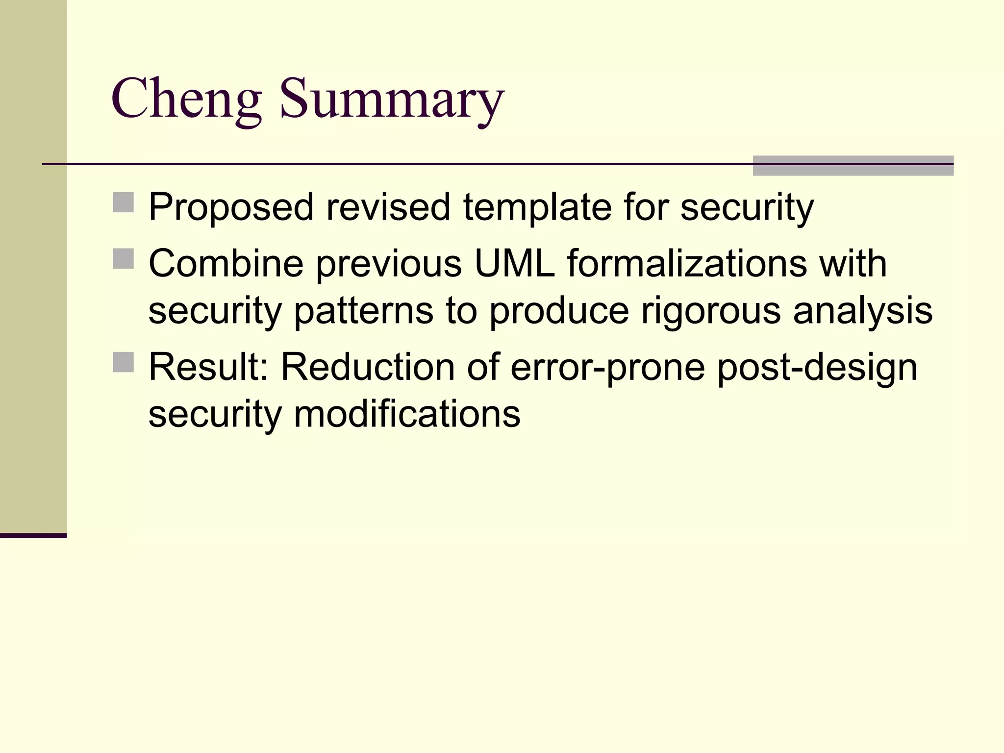 Cheng Summary
 Proposed revised template for security
 Combine previous UML formalizations with
security patterns to produce rigorous analysis
 Result: Reduction of error-prone post-design
security modifications
 