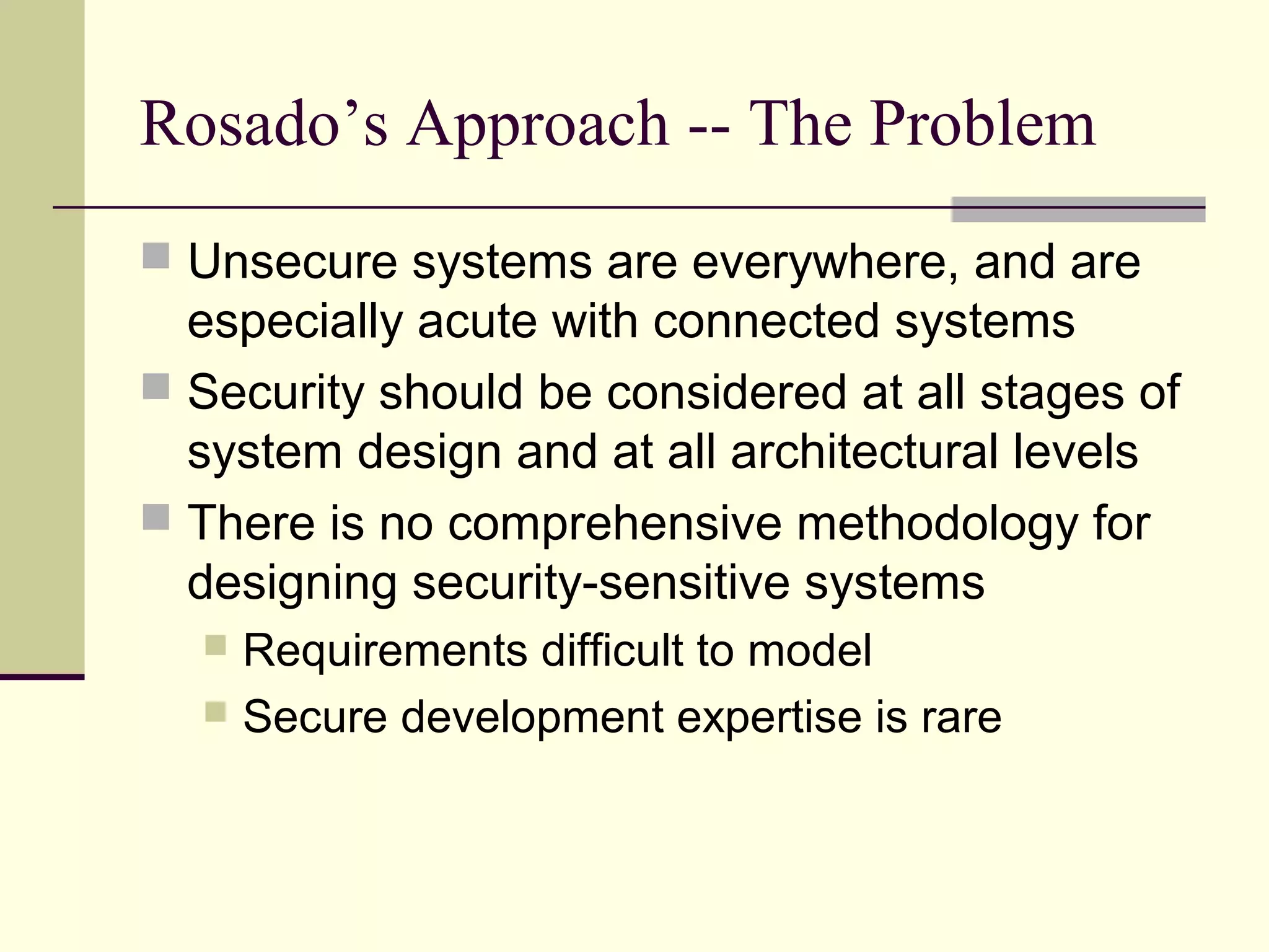 Rosado’s Approach -- The Problem
 Unsecure systems are everywhere, and are
especially acute with connected systems
 Security should be considered at all stages of
system design and at all architectural levels
 There is no comprehensive methodology for
designing security-sensitive systems
 Requirements difficult to model
 Secure development expertise is rare
 