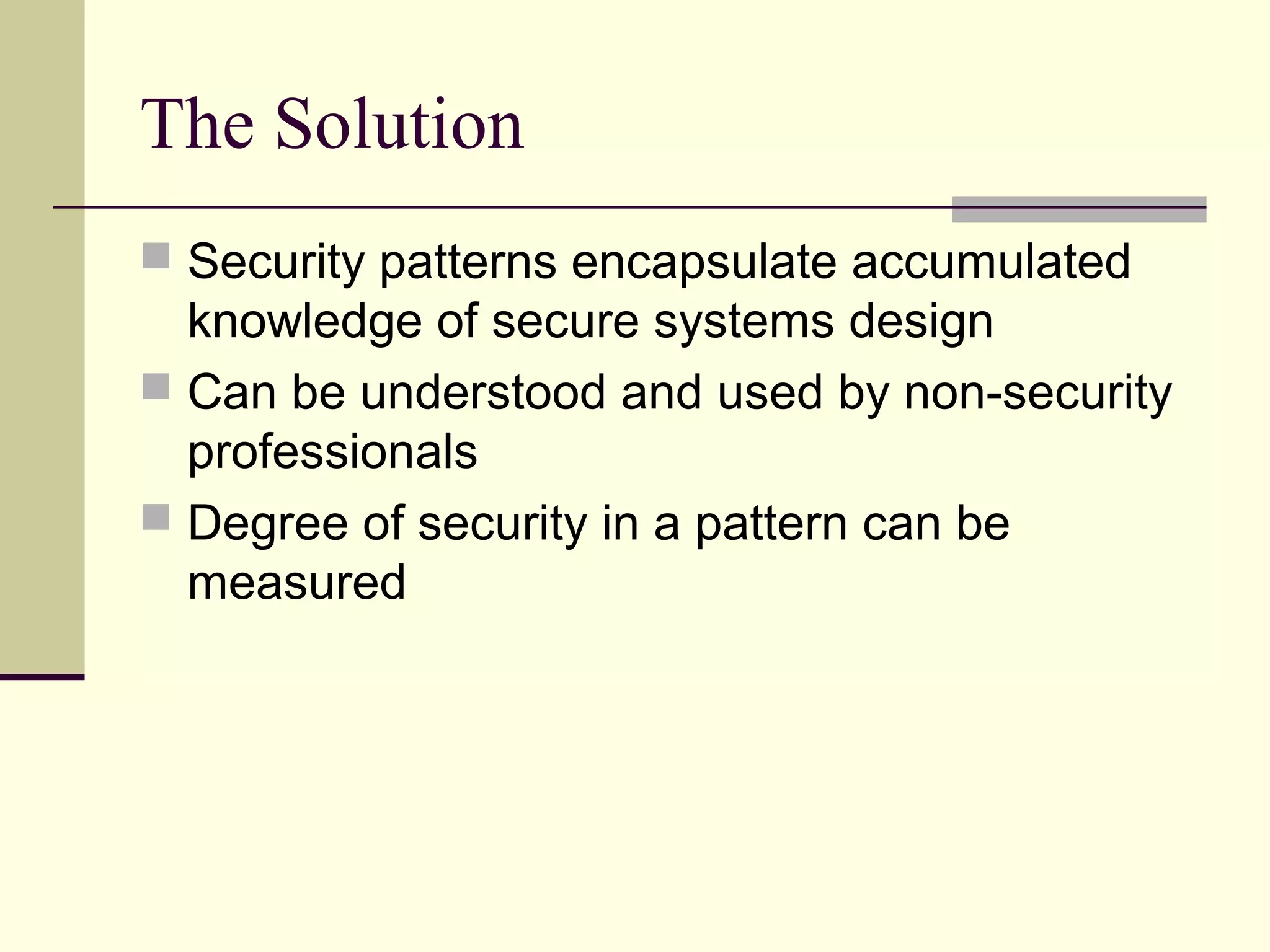The Solution
 Security patterns encapsulate accumulated
knowledge of secure systems design
 Can be understood and used by non-security
professionals
 Degree of security in a pattern can be
measured
 