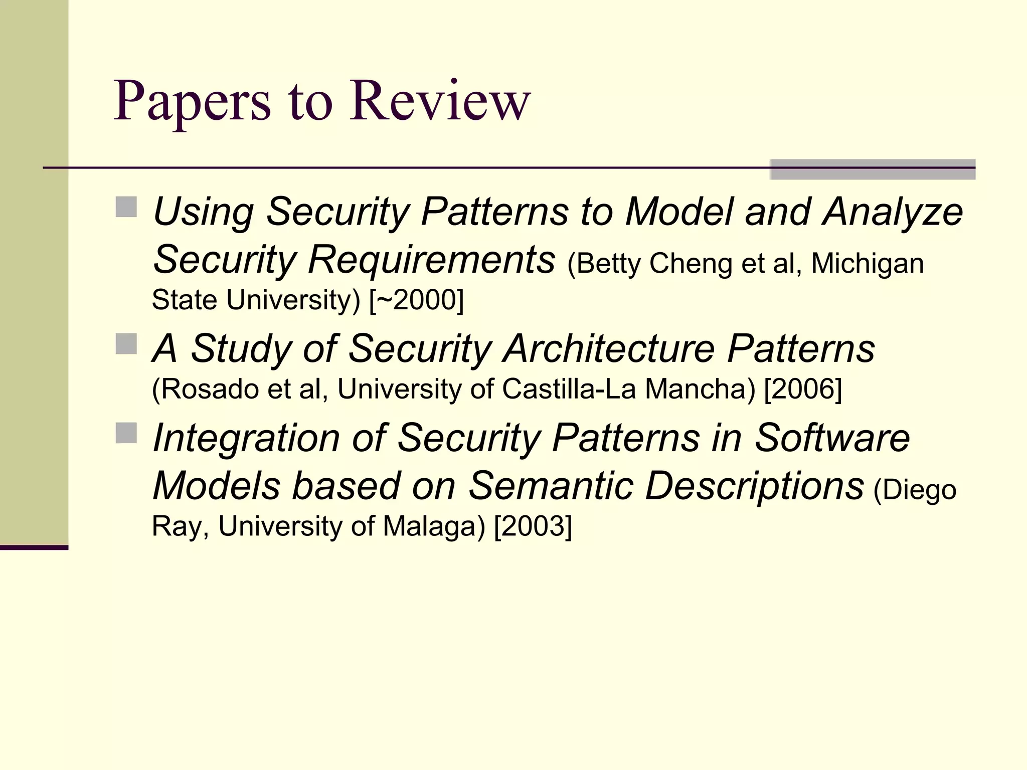 Papers to Review
 Using Security Patterns to Model and Analyze
Security Requirements (Betty Cheng et al, Michigan
State University) [~2000]
 A Study of Security Architecture Patterns
(Rosado et al, University of Castilla-La Mancha) [2006]
 Integration of Security Patterns in Software
Models based on Semantic Descriptions (Diego
Ray, University of Malaga) [2003]
 