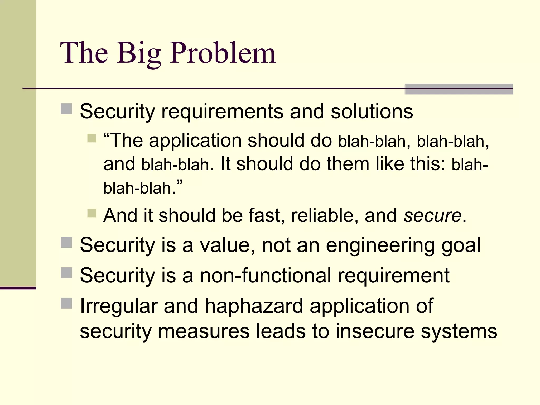 The Big Problem
 Security requirements and solutions
 “The application should do blah-blah, blah-blah,
and blah-blah. It should do them like this: blah-
blah-blah.”
 And it should be fast, reliable, and secure.
 Security is a value, not an engineering goal
 Security is a non-functional requirement
 Irregular and haphazard application of
security measures leads to insecure systems
 