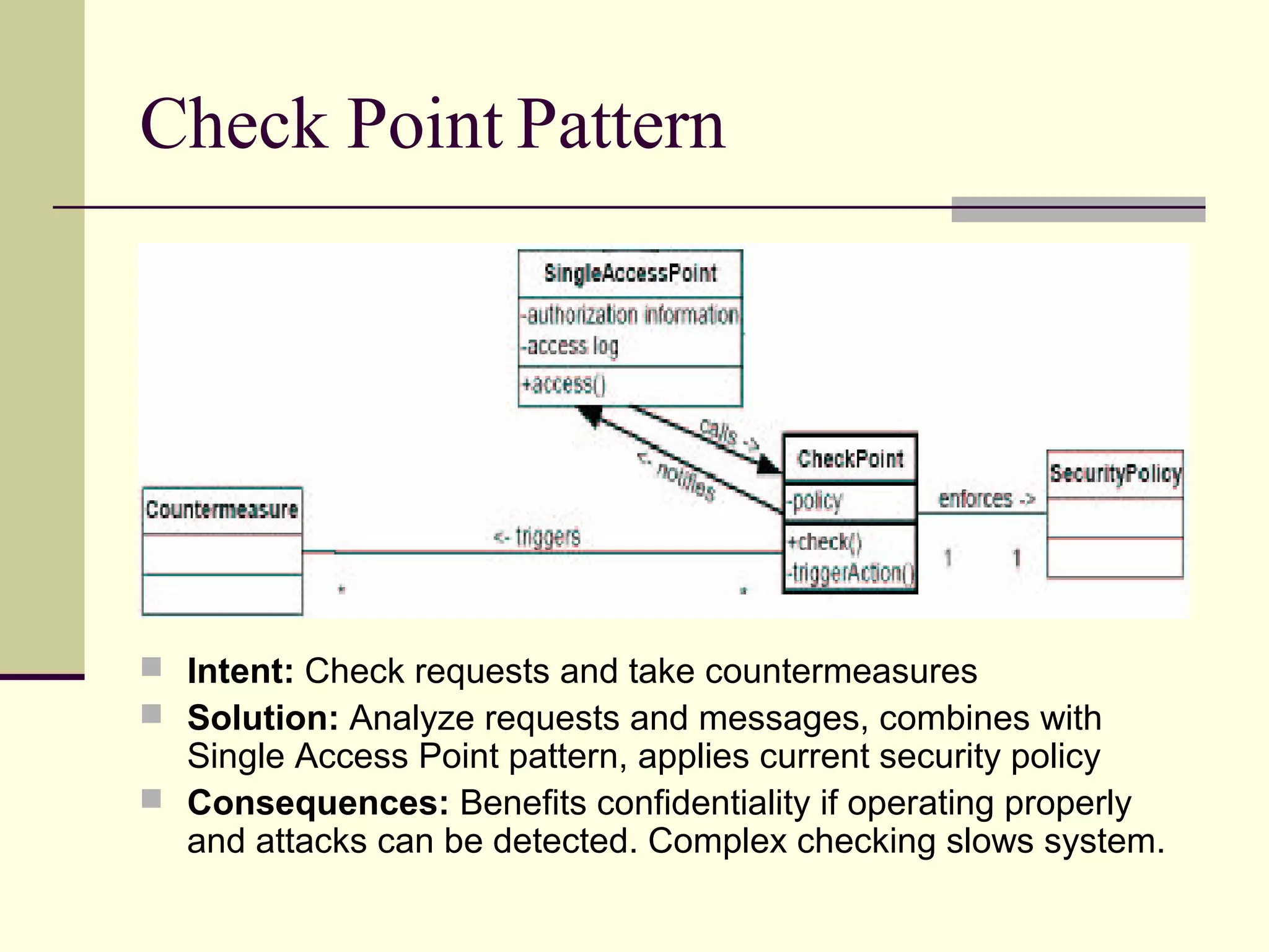 Check Point Pattern
 Intent: Check requests and take countermeasures
 Solution: Analyze requests and messages, combines with
Single Access Point pattern, applies current security policy
 Consequences: Benefits confidentiality if operating properly
and attacks can be detected. Complex checking slows system.
 