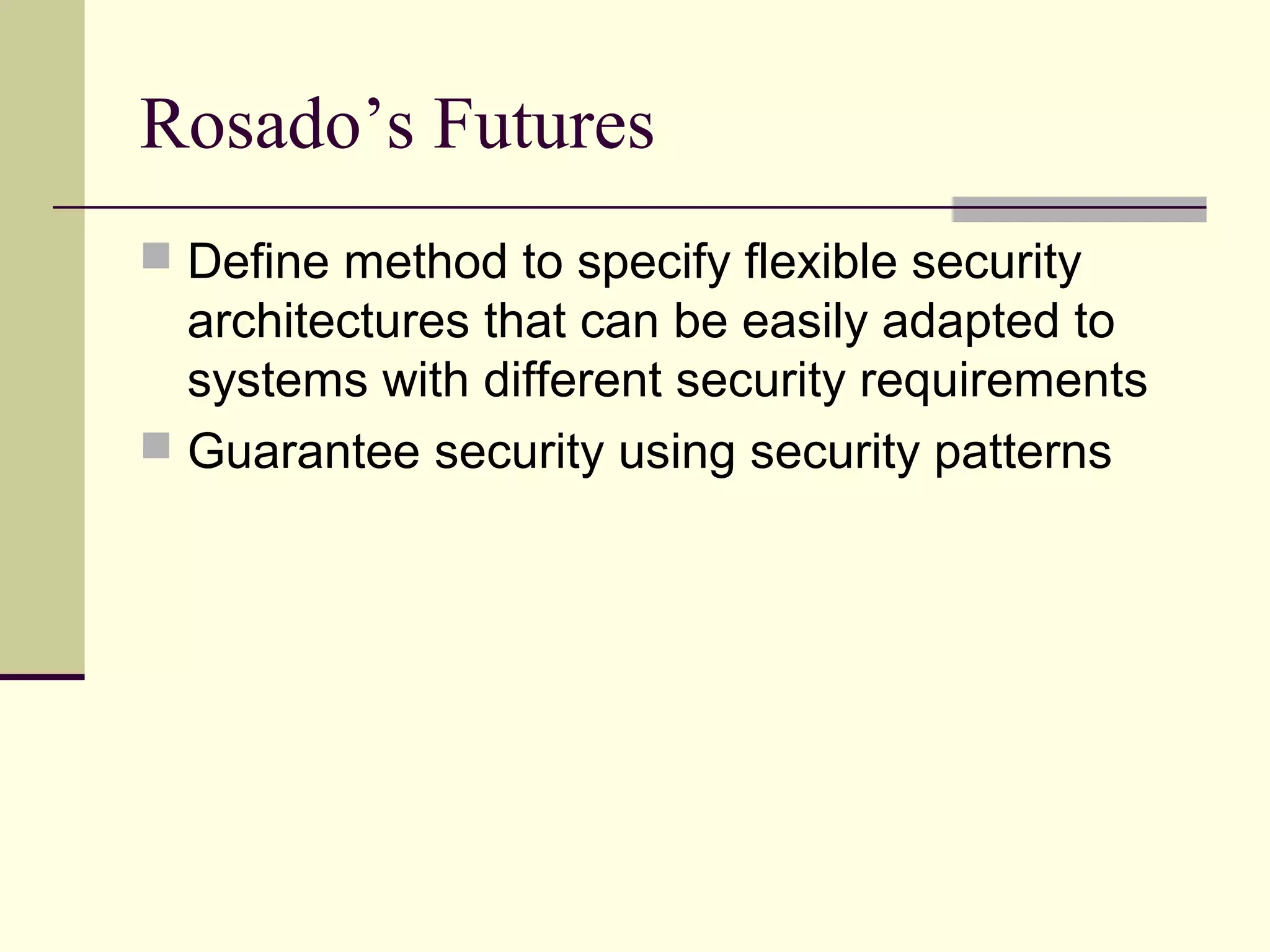 Rosado’s Futures
 Define method to specify flexible security
architectures that can be easily adapted to
systems with different security requirements
 Guarantee security using security patterns
 