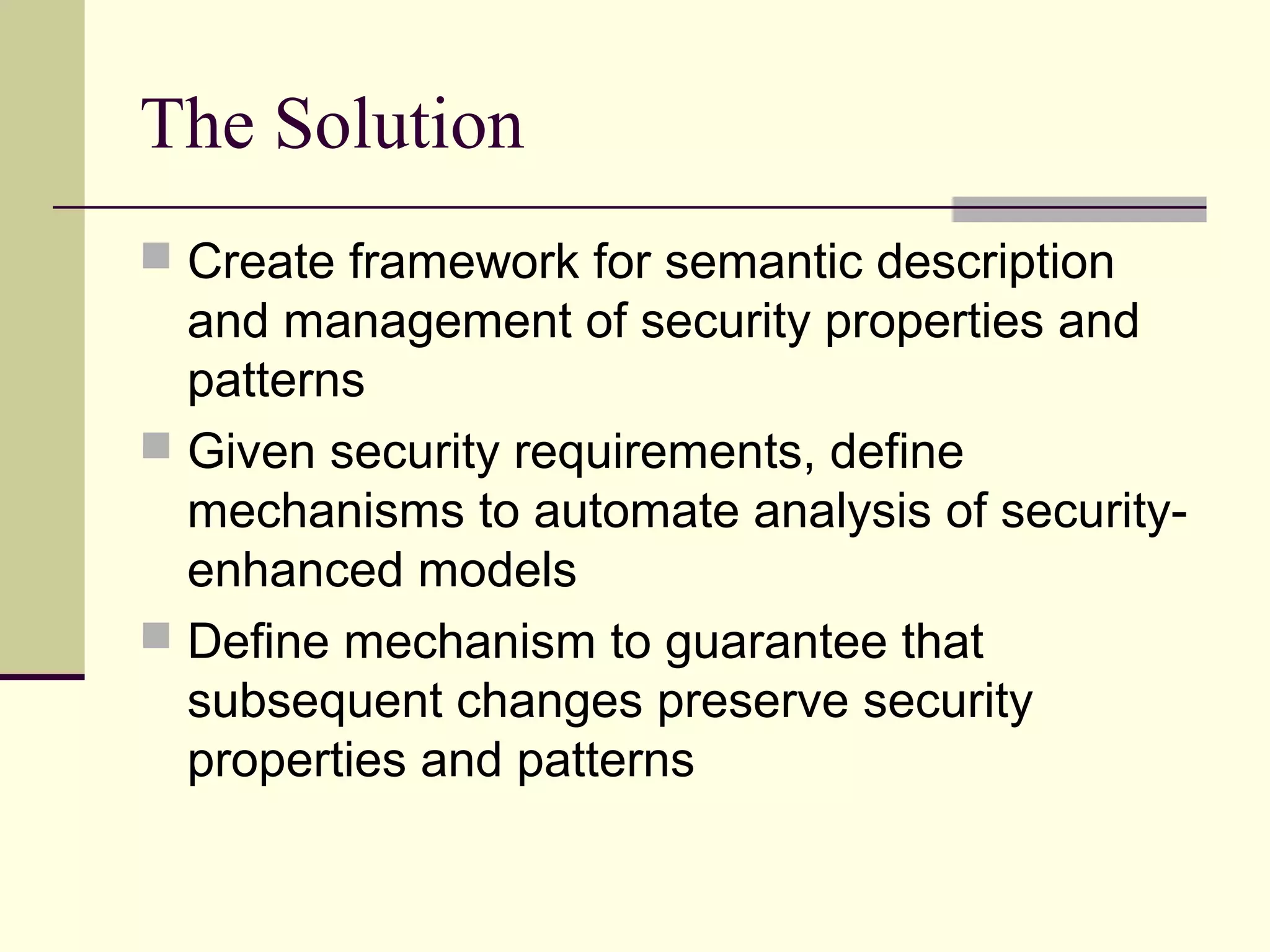 The Solution
 Create framework for semantic description
and management of security properties and
patterns
 Given security requirements, define
mechanisms to automate analysis of security-
enhanced models
 Define mechanism to guarantee that
subsequent changes preserve security
properties and patterns
 