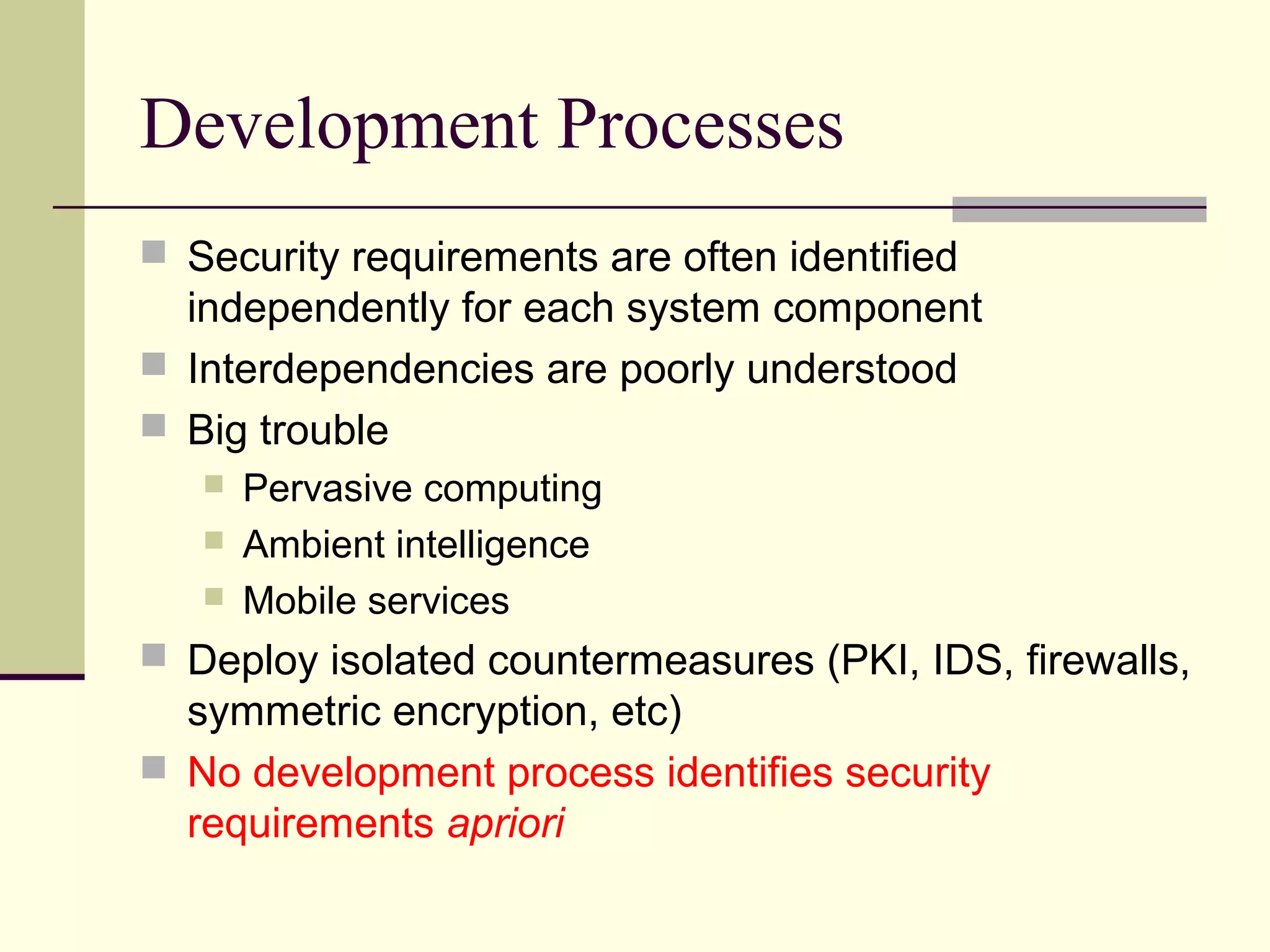 Development Processes
 Security requirements are often identified
independently for each system component
 Interdependencies are poorly understood
 Big trouble
 Pervasive computing
 Ambient intelligence
 Mobile services
 Deploy isolated countermeasures (PKI, IDS, firewalls,
symmetric encryption, etc)
 No development process identifies security
requirements apriori
 