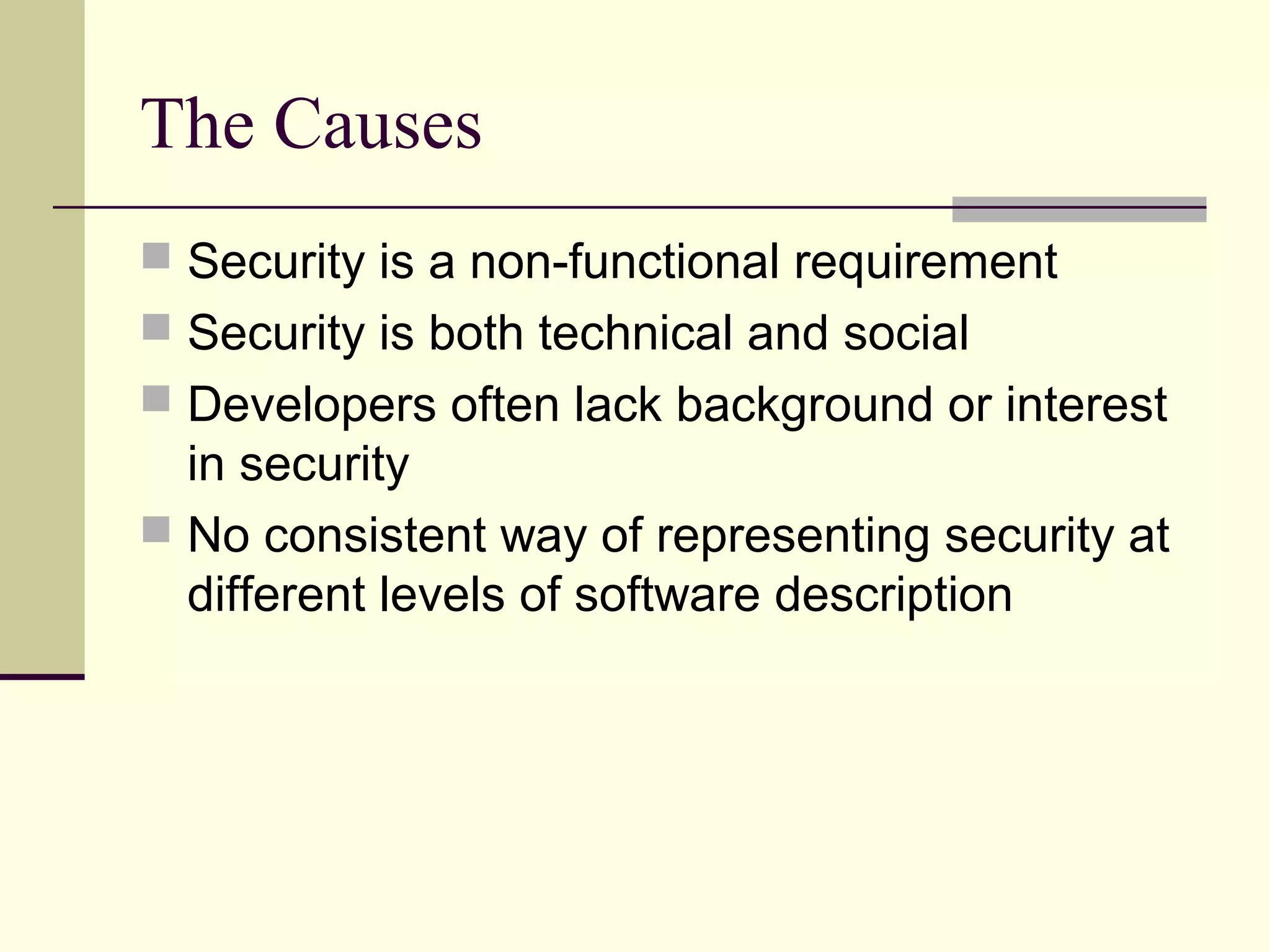 The Causes
 Security is a non-functional requirement
 Security is both technical and social
 Developers often lack background or interest
in security
 No consistent way of representing security at
different levels of software description
 