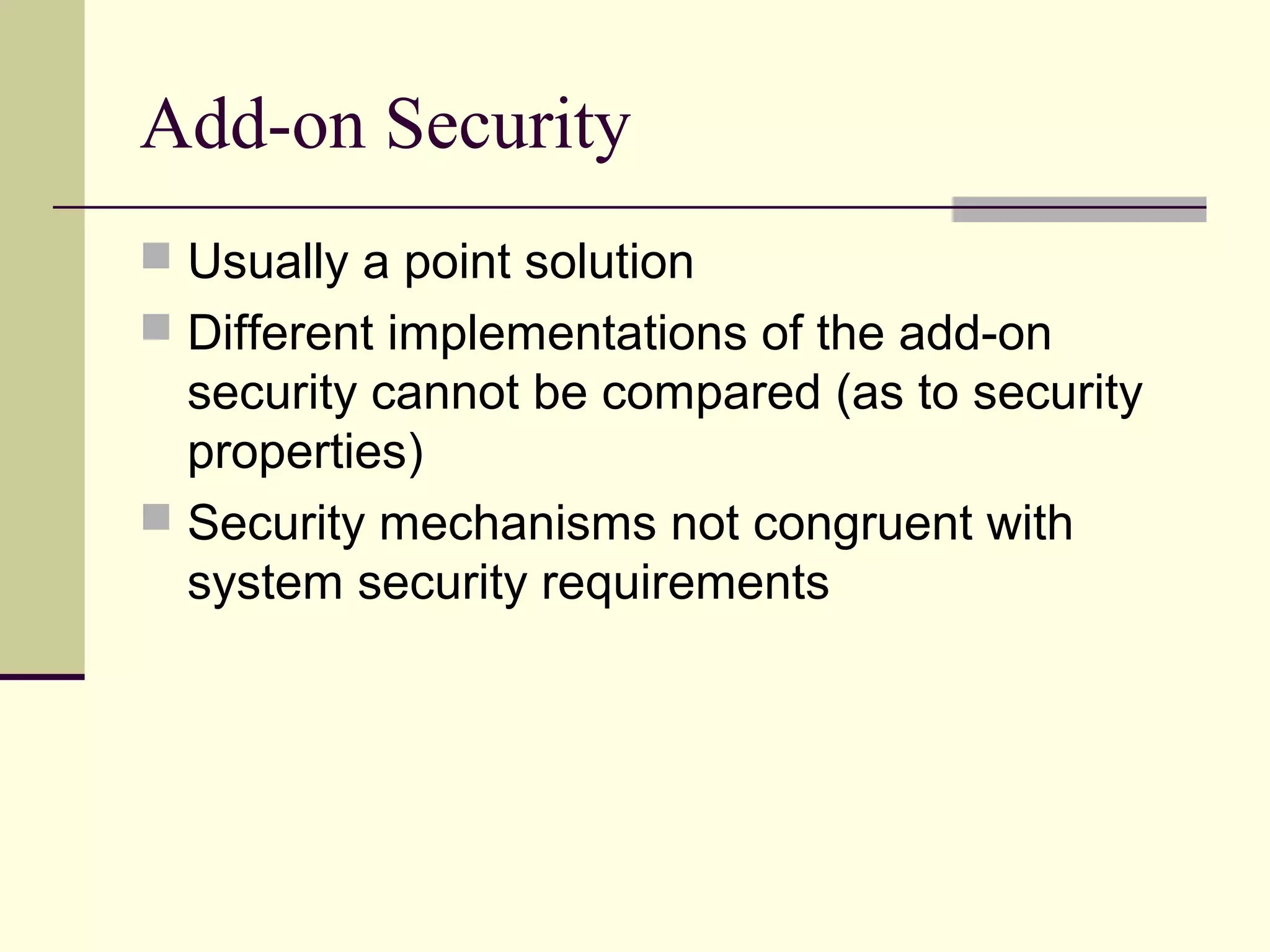 Add-on Security
 Usually a point solution
 Different implementations of the add-on
security cannot be compared (as to security
properties)
 Security mechanisms not congruent with
system security requirements
 
