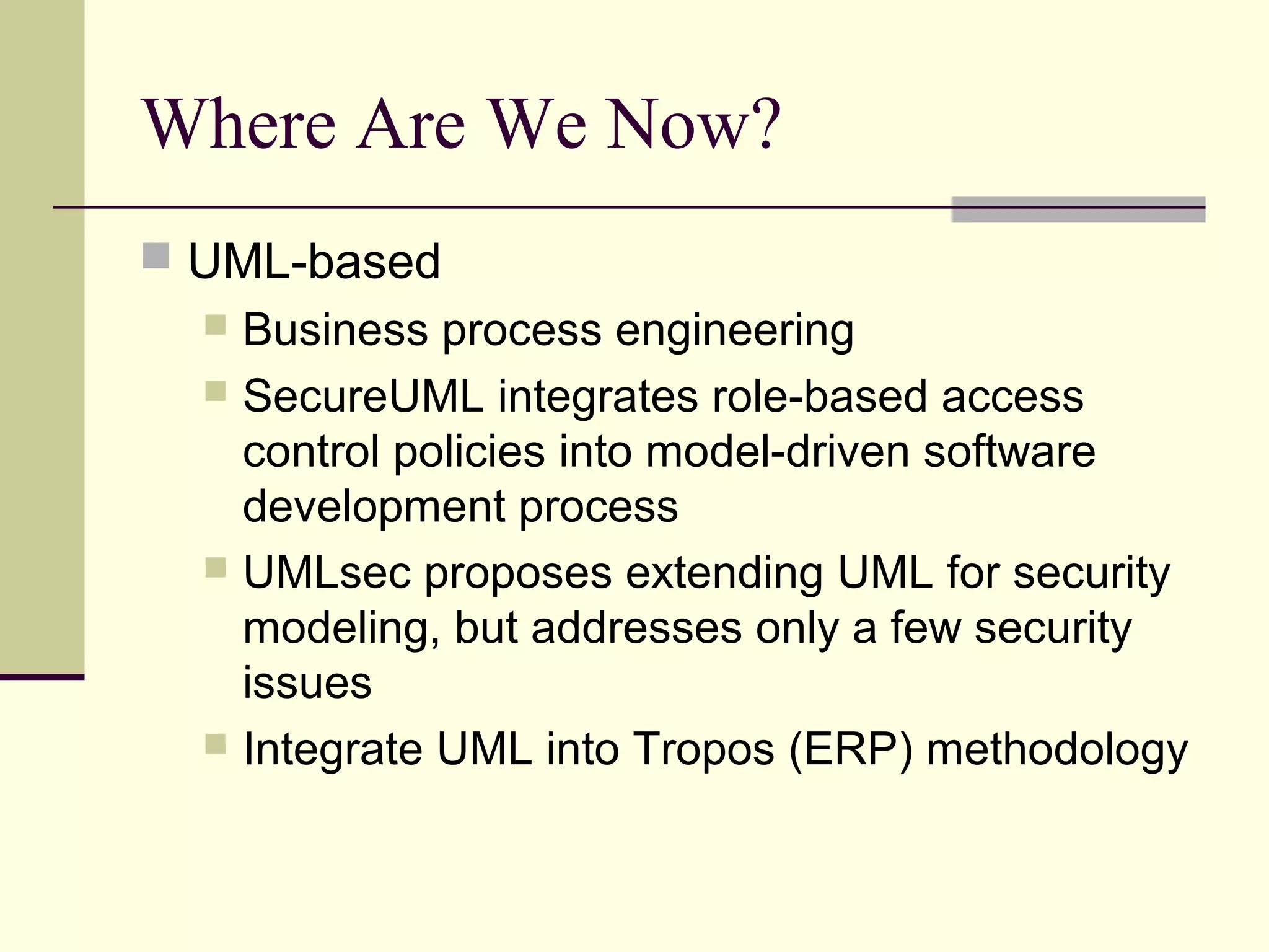 Where Are We Now?
 UML-based
 Business process engineering
 SecureUML integrates role-based access
control policies into model-driven software
development process
 UMLsec proposes extending UML for security
modeling, but addresses only a few security
issues
 Integrate UML into Tropos (ERP) methodology
 