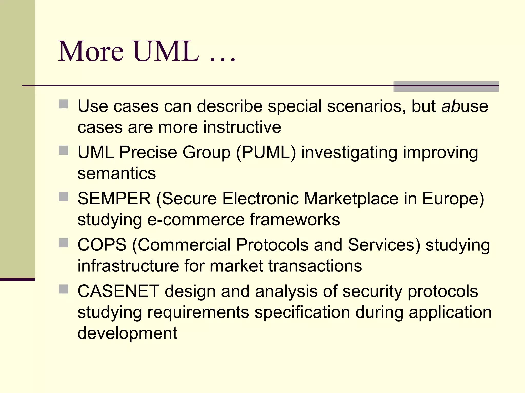 More UML …
 Use cases can describe special scenarios, but abuse
cases are more instructive
 UML Precise Group (PUML) investigating improving
semantics
 SEMPER (Secure Electronic Marketplace in Europe)
studying e-commerce frameworks
 COPS (Commercial Protocols and Services) studying
infrastructure for market transactions
 CASENET design and analysis of security protocols
studying requirements specification during application
development
 