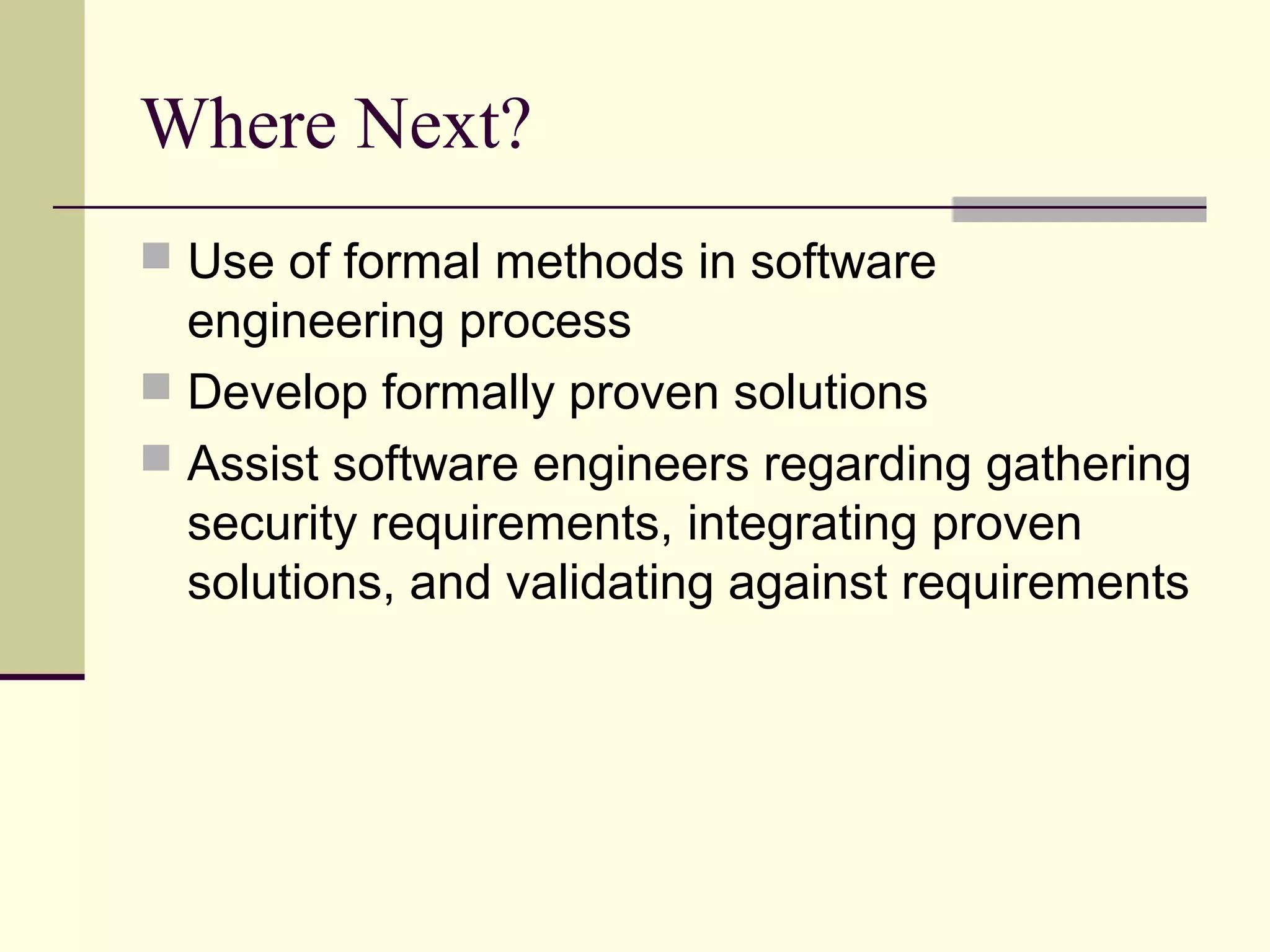 Where Next?
 Use of formal methods in software
engineering process
 Develop formally proven solutions
 Assist software engineers regarding gathering
security requirements, integrating proven
solutions, and validating against requirements
 
