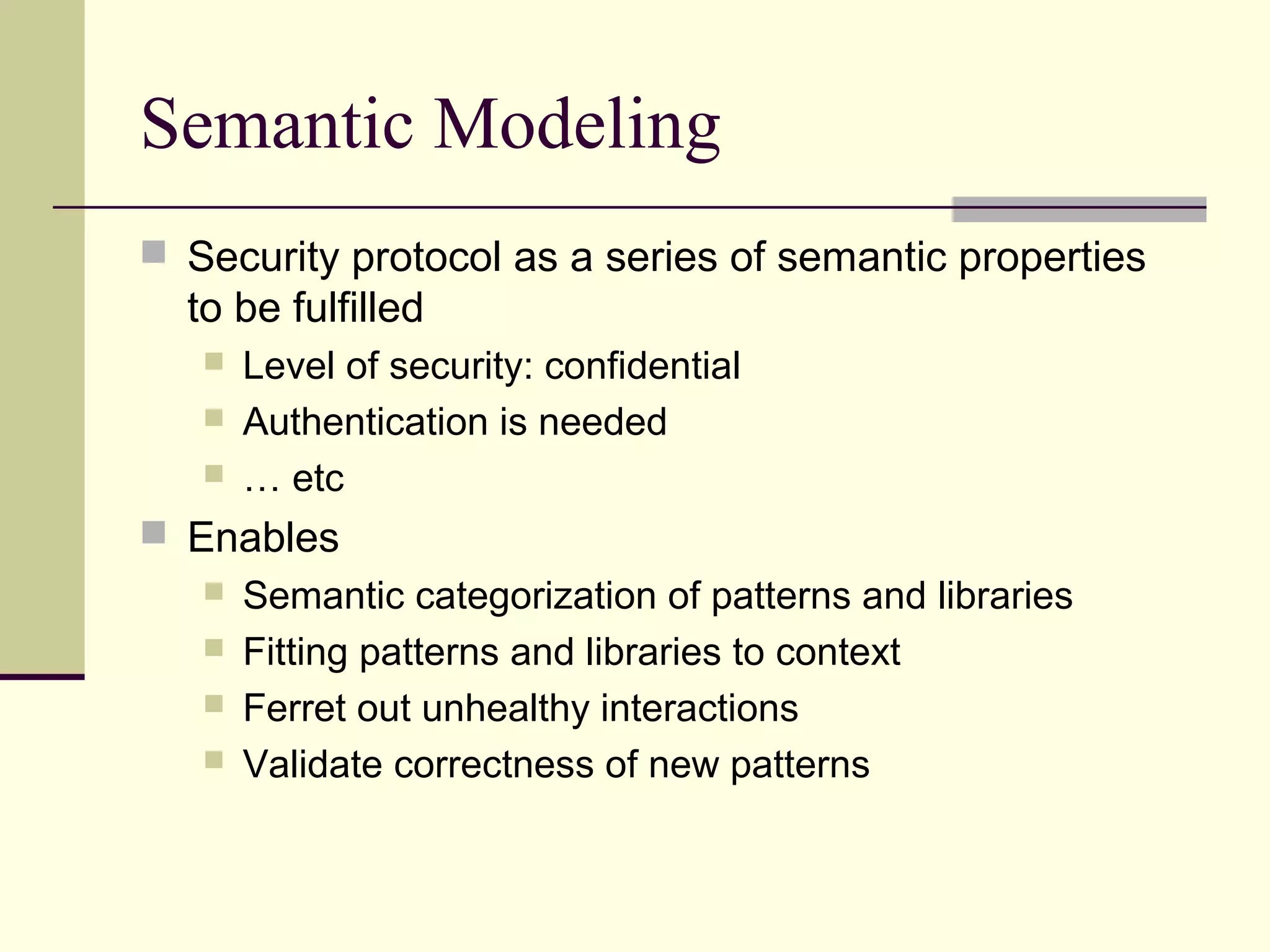 Semantic Modeling
 Security protocol as a series of semantic properties
to be fulfilled
 Level of security: confidential
 Authentication is needed
 … etc
 Enables
 Semantic categorization of patterns and libraries
 Fitting patterns and libraries to context
 Ferret out unhealthy interactions
 Validate correctness of new patterns
 