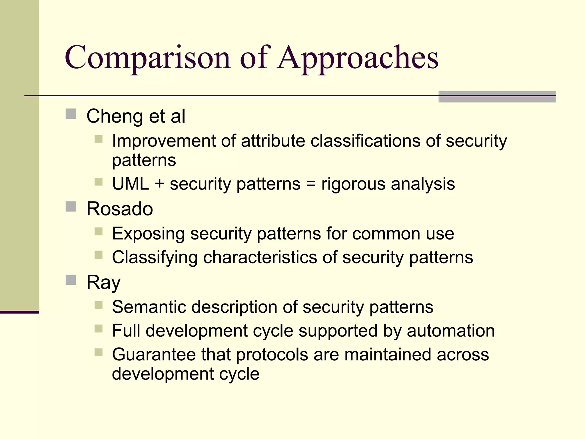 Comparison of Approaches
 Cheng et al
 Improvement of attribute classifications of security
patterns
 UML + security patterns = rigorous analysis
 Rosado
 Exposing security patterns for common use
 Classifying characteristics of security patterns
 Ray
 Semantic description of security patterns
 Full development cycle supported by automation
 Guarantee that protocols are maintained across
development cycle
 