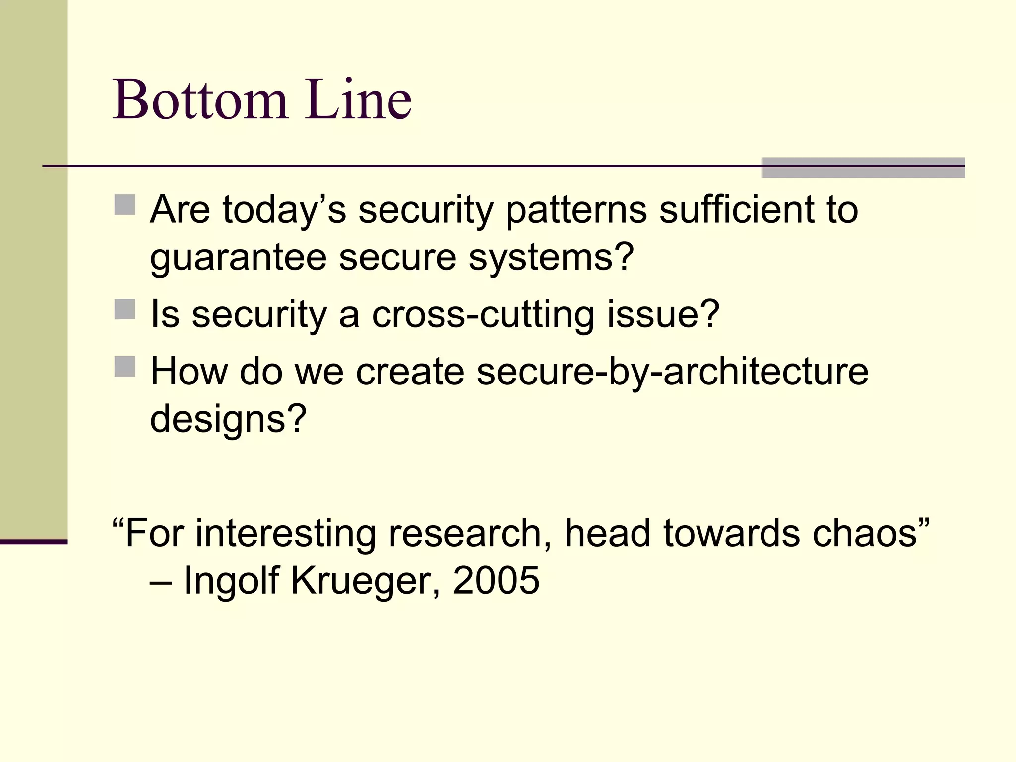 Bottom Line
 Are today’s security patterns sufficient to
guarantee secure systems?
 Is security a cross-cutting issue?
 How do we create secure-by-architecture
designs?
“For interesting research, head towards chaos”
– Ingolf Krueger, 2005
 