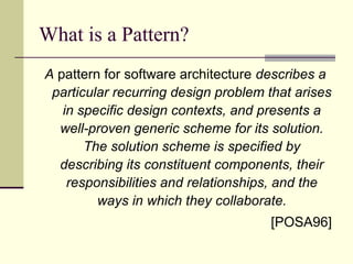 What is a Pattern?
A pattern for software architecture describes a
particular recurring design problem that arises
in specific design contexts, and presents a
well-proven generic scheme for its solution.
The solution scheme is specified by
describing its constituent components, their
responsibilities and relationships, and the
ways in which they collaborate.
[POSA96]
 