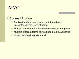 MVC
 Context & Problem
 Application data needs to be maintained and
presented via the user interface
 Multiple different output formats need to be supported
 Multiple different forms of input need to be supported
 How to establish consistency?
 