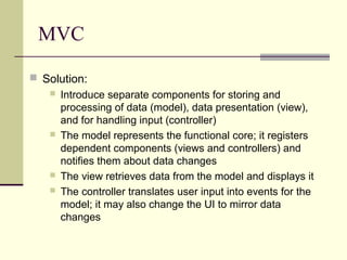 MVC
 Solution:
 Introduce separate components for storing and
processing of data (model), data presentation (view),
and for handling input (controller)
 The model represents the functional core; it registers
dependent components (views and controllers) and
notifies them about data changes
 The view retrieves data from the model and displays it
 The controller translates user input into events for the
model; it may also change the UI to mirror data
changes
 