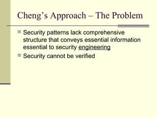 Cheng’s Approach – The Problem
 Security patterns lack comprehensive
structure that conveys essential information
essential to security engineering
 Security cannot be verified
 
