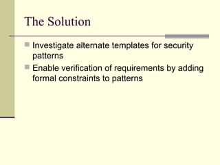The Solution
 Investigate alternate templates for security
patterns
 Enable verification of requirements by adding
formal constraints to patterns
 