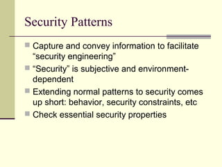 Security Patterns
 Capture and convey information to facilitate
“security engineering”
 “Security” is subjective and environment-
dependent
 Extending normal patterns to security comes
up short: behavior, security constraints, etc
 Check essential security properties
 