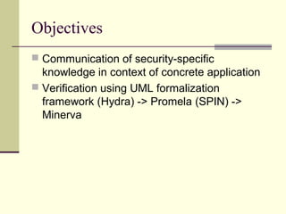 Objectives
 Communication of security-specific
knowledge in context of concrete application
 Verification using UML formalization
framework (Hydra) -> Promela (SPIN) ->
Minerva
 