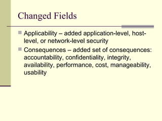 Changed Fields
 Applicability – added application-level, host-
level, or network-level security
 Consequences – added set of consequences:
accountability, confidentiality, integrity,
availability, performance, cost, manageability,
usability
 