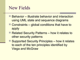 New Fields
 Behavior – illustrate behavior and interaction
using UML state and sequence diagrams
 Constraints – global conditions that have to
apply
 Related Security Patterns – how it relates to
other security patterns
 Supported Security Principles – how it relates
to each of the ten principles identified by
Viega and McGraw
 