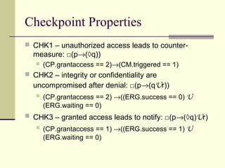 Checkpoint Properties
 CHK1 – unauthorized access leads to counter-
measure: □(p→(◊q))
 (CP.grantaccess == 2)→(CM.triggered == 1)
 CHK2 – integrity or confidentiality are
uncompromised after denial: □(p→(qUr))
 (CP.grantaccess == 2) →((ERG.success == 0) U
(ERG.waiting == 0)
 CHK3 – granted access leads to notify: □(p→(◊q)Ur)
 (CP.grantaccess == 1) →((ERG.success == 1) U
(ERG.waiting == 0)
 