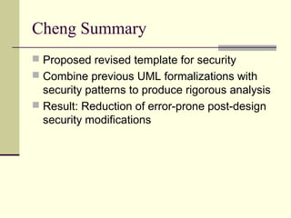 Cheng Summary
 Proposed revised template for security
 Combine previous UML formalizations with
security patterns to produce rigorous analysis
 Result: Reduction of error-prone post-design
security modifications
 
