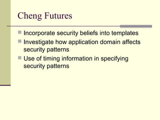 Cheng Futures
 Incorporate security beliefs into templates
 Investigate how application domain affects
security patterns
 Use of timing information in specifying
security patterns
 