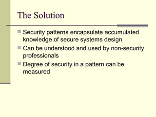 The Solution
 Security patterns encapsulate accumulated
knowledge of secure systems design
 Can be understood and used by non-security
professionals
 Degree of security in a pattern can be
measured
 