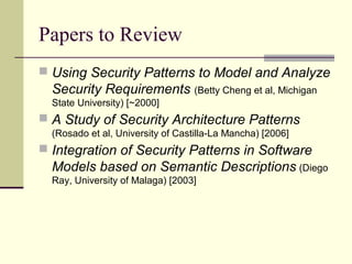 Papers to Review
 Using Security Patterns to Model and Analyze
Security Requirements (Betty Cheng et al, Michigan
State University) [~2000]
 A Study of Security Architecture Patterns
(Rosado et al, University of Castilla-La Mancha) [2006]
 Integration of Security Patterns in Software
Models based on Semantic Descriptions (Diego
Ray, University of Malaga) [2003]
 