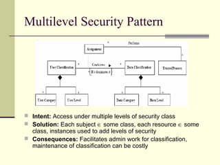 Multilevel Security Pattern
 Intent: Access under multiple levels of security class
 Solution: Each subject ∈ some class, each resource ∈ some
class, instances used to add levels of security
 Consequences: Facilitates admin work for classification,
maintenance of classification can be costly
 