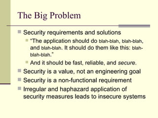 The Big Problem
 Security requirements and solutions
 “The application should do blah-blah, blah-blah,
and blah-blah. It should do them like this: blah-
blah-blah.”
 And it should be fast, reliable, and secure.
 Security is a value, not an engineering goal
 Security is a non-functional requirement
 Irregular and haphazard application of
security measures leads to insecure systems
 