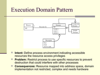 Execution Domain Pattern
 Intent: Define process environment indicating accessible
resources the resource access privileges
 Problem: Restrict process to use specific resources to prevent
destruction that could interfere with other processes
 Consequences: Resource mapped into address space, domain
implementation not restricted, complex and needs hardware
 