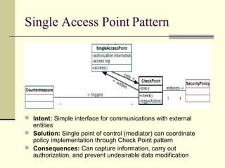 Single Access Point Pattern
 Intent: Simple interface for communications with external
entities
 Solution: Single point of control (mediator) can coordinate
policy implementation through Check Point pattern
 Consequences: Can capture information, carry out
authorization, and prevent undesirable data modification
 