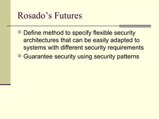 Rosado’s Futures
 Define method to specify flexible security
architectures that can be easily adapted to
systems with different security requirements
 Guarantee security using security patterns
 
