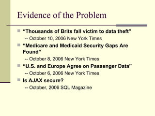 Evidence of the Problem
 “Thousands of Brits fall victim to data theft”
-- October 10, 2006 New York Times
 “Medicare and Medicaid Security Gaps Are
Found”
-- October 8, 2006 New York Times
 “U.S. and Europe Agree on Passenger Data”
-- October 6, 2006 New York Times
 Is AJAX secure?
-- October, 2006 SQL Magazine
 