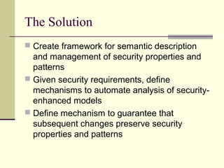 The Solution
 Create framework for semantic description
and management of security properties and
patterns
 Given security requirements, define
mechanisms to automate analysis of security-
enhanced models
 Define mechanism to guarantee that
subsequent changes preserve security
properties and patterns
 