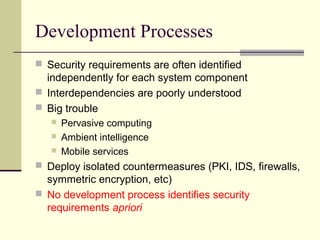 Development Processes
 Security requirements are often identified
independently for each system component
 Interdependencies are poorly understood
 Big trouble
 Pervasive computing
 Ambient intelligence
 Mobile services
 Deploy isolated countermeasures (PKI, IDS, firewalls,
symmetric encryption, etc)
 No development process identifies security
requirements apriori
 