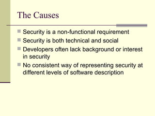 The Causes
 Security is a non-functional requirement
 Security is both technical and social
 Developers often lack background or interest
in security
 No consistent way of representing security at
different levels of software description
 