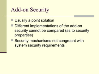 Add-on Security
 Usually a point solution
 Different implementations of the add-on
security cannot be compared (as to security
properties)
 Security mechanisms not congruent with
system security requirements
 